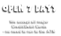 OPEN 7 DAYS

We accept all major 
Credit/Debit Cards
- no need to run to the ATM
